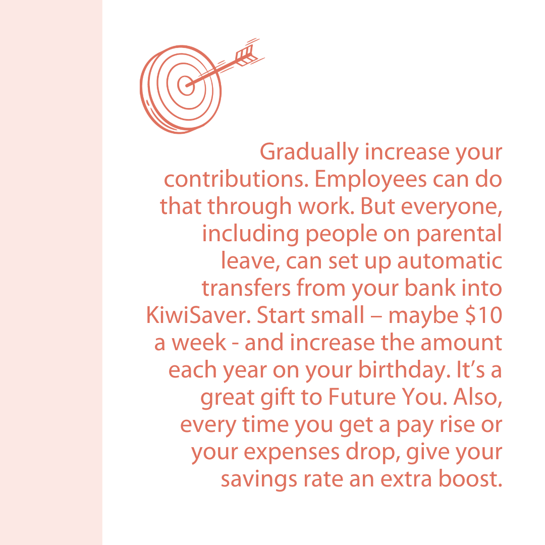 Gradually increase your contributions. Employees can do that through work. But everyone, including people on parental leave, can set up automatic transfers from your bank into KiwiSaver. Start small – maybe $10a week - and increase the amount each year on your birthday. It’s a great gift to Future You. Also, every time you get a pay rise or your expenses drop, give your savings rate an extra boost.