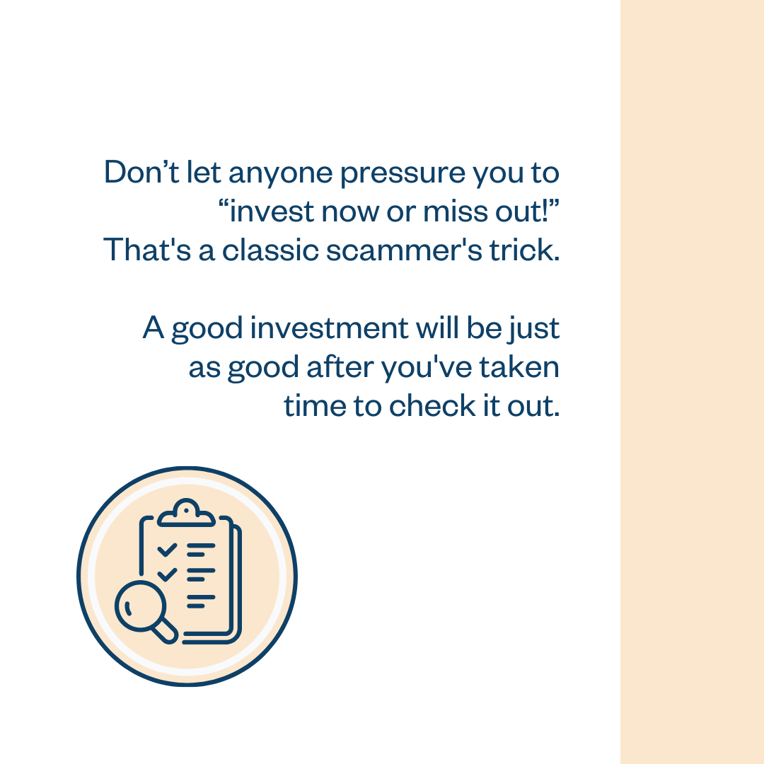 Don’t let anyone pressure you to “invest now or miss out!” That’s a classic scammer’s trick. A good investment will be just as good after you’ve taken time to check it out.