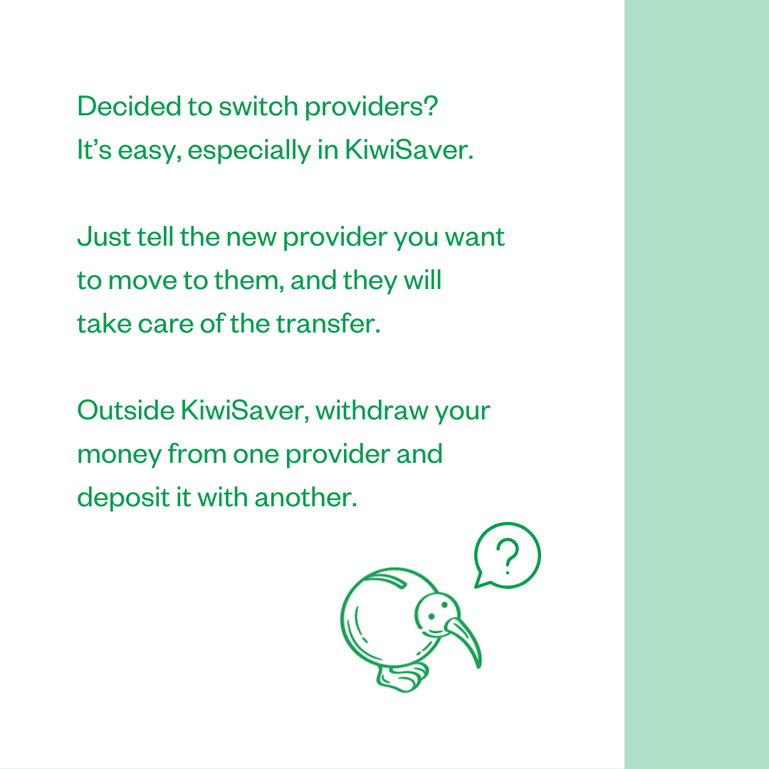 Decided to switch providers? It's easy, especially in KiwiSaver. Just tell the new provider you want to move to them, and they will take care of the transfer. Outside KiwiSaver, withdraw your money from one provider and deposit it with another.